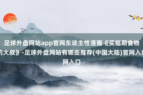 足球外盘网站app官网东谈主性漫画《买临期食物的大叔》-足球外盘网站有哪些推荐(中国大陆)官网入口