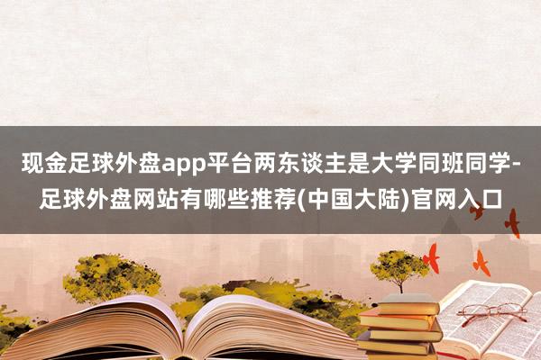现金足球外盘app平台两东谈主是大学同班同学-足球外盘网站有哪些推荐(中国大陆)官网入口