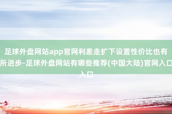 足球外盘网站app官网利差走扩下设置性价比也有所进步-足球外盘网站有哪些推荐(中国大陆)官网入口