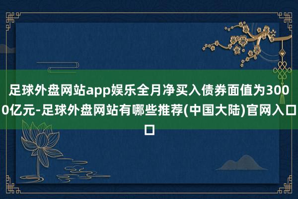足球外盘网站app娱乐全月净买入债券面值为3000亿元-足球外盘网站有哪些推荐(中国大陆)官网入口