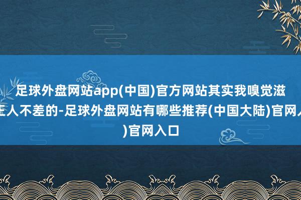 足球外盘网站app(中国)官方网站其实我嗅觉滋味王人不差的-足球外盘网站有哪些推荐(中国大陆)官网入口