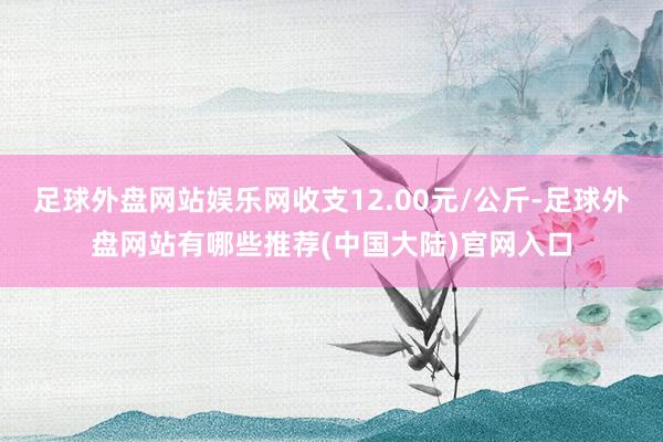 足球外盘网站娱乐网收支12.00元/公斤-足球外盘网站有哪些推荐(中国大陆)官网入口