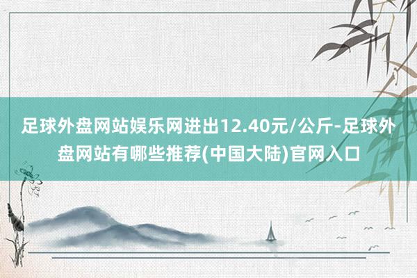 足球外盘网站娱乐网进出12.40元/公斤-足球外盘网站有哪些推荐(中国大陆)官网入口