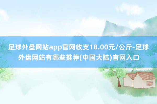 足球外盘网站app官网收支18.00元/公斤-足球外盘网站有哪些推荐(中国大陆)官网入口