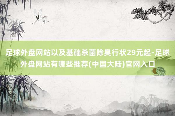 足球外盘网站以及基础杀菌除臭行状29元起-足球外盘网站有哪些推荐(中国大陆)官网入口