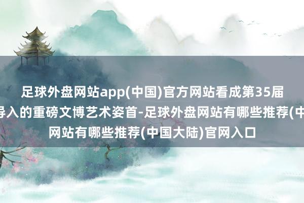 足球外盘网站app(中国)官方网站看成第35届上海旅游节初度导入的重磅文博艺术姿首-足球外盘网站有哪些推荐(中国大陆)官网入口
