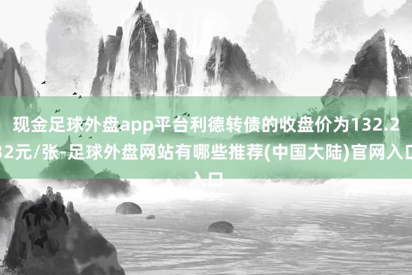 现金足球外盘app平台利德转债的收盘价为132.232元/张-足球外盘网站有哪些推荐(中国大陆)官网入口