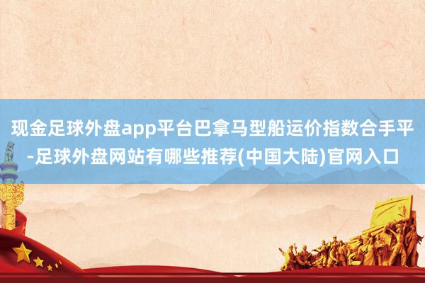 现金足球外盘app平台巴拿马型船运价指数合手平-足球外盘网站有哪些推荐(中国大陆)官网入口
