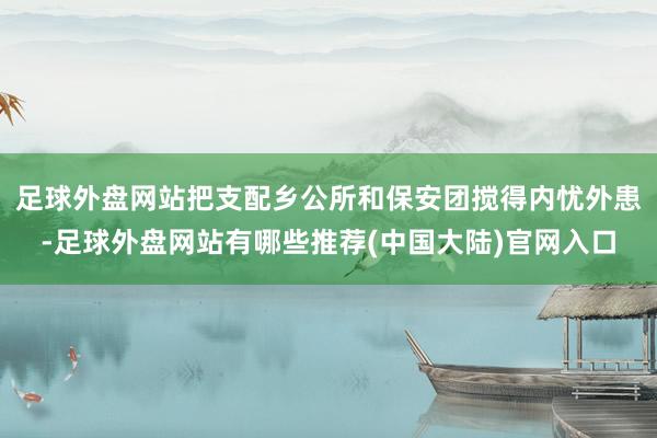 足球外盘网站把支配乡公所和保安团搅得内忧外患-足球外盘网站有哪些推荐(中国大陆)官网入口