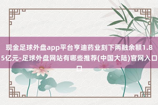 现金足球外盘app平台亨迪药业刻下两融余额1.85亿元-足球外盘网站有哪些推荐(中国大陆)官网入口