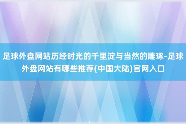 足球外盘网站历经时光的千里淀与当然的雕琢-足球外盘网站有哪些推荐(中国大陆)官网入口