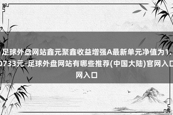 足球外盘网站鑫元聚鑫收益增强A最新单元净值为1.0733元-足球外盘网站有哪些推荐(中国大陆)官网入口