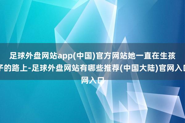 足球外盘网站app(中国)官方网站她一直在生孩子的路上-足球外盘网站有哪些推荐(中国大陆)官网入口