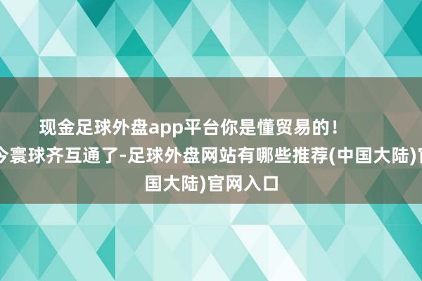 现金足球外盘app平台你是懂贸易的! )“当今寰球齐互通了-足球外盘网站有哪些推荐(中国大陆)官网入口