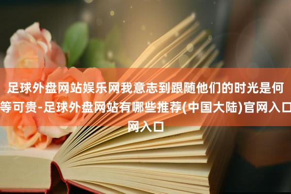 足球外盘网站娱乐网我意志到跟随他们的时光是何等可贵-足球外盘网站有哪些推荐(中国大陆)官网入口