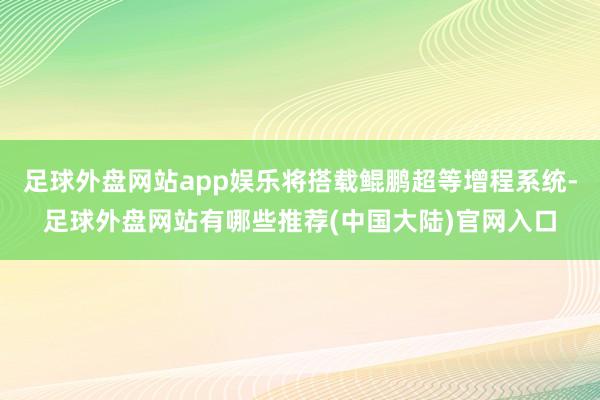 足球外盘网站app娱乐将搭载鲲鹏超等增程系统-足球外盘网站有哪些推荐(中国大陆)官网入口