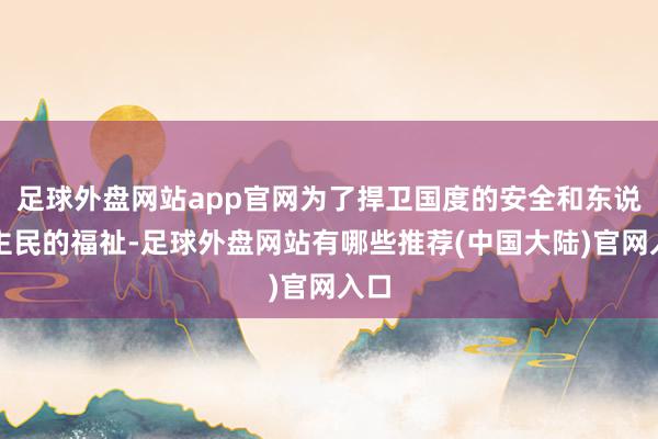 足球外盘网站app官网为了捍卫国度的安全和东说念主民的福祉-足球外盘网站有哪些推荐(中国大陆)官网入口