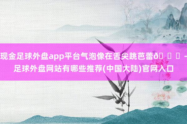 现金足球外盘app平台气泡像在舌尖跳芭蕾💃-足球外盘网站有哪些推荐(中国大陆)官网入口