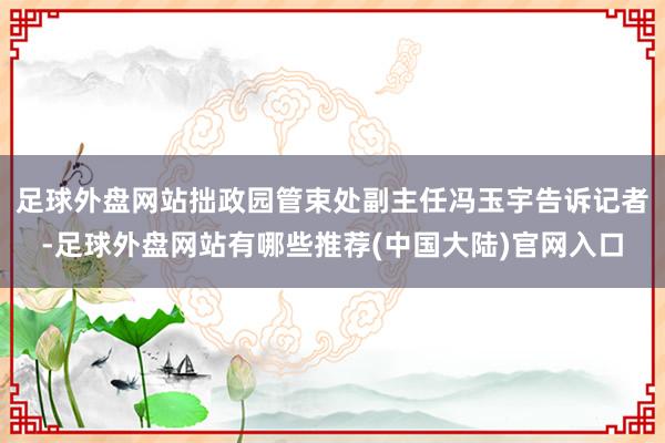 足球外盘网站拙政园管束处副主任冯玉宇告诉记者-足球外盘网站有哪些推荐(中国大陆)官网入口