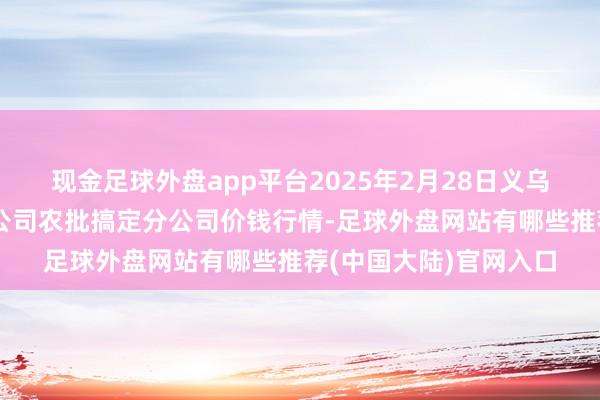 现金足球外盘app平台2025年2月28日义乌市市集发展集团有限公司农批搞定分公司价钱行情-足球外盘网站有哪些推荐(中国大陆)官网入口