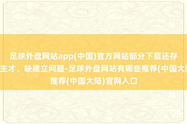 足球外盘网站app(中国)官方网站部分下层还存在缺东说念主才、缺建立问题-足球外盘网站有哪些推荐(中国大陆)官网入口