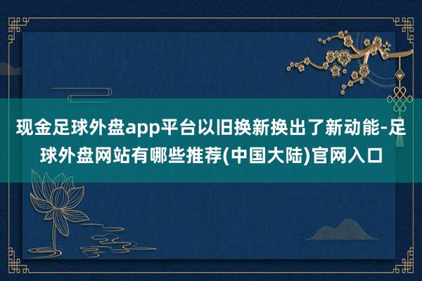 现金足球外盘app平台以旧换新换出了新动能-足球外盘网站有哪些推荐(中国大陆)官网入口