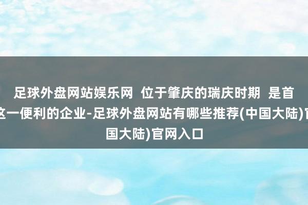 足球外盘网站娱乐网 位于肇庆的瑞庆时期 是首家享受这一便利的企业-足球外盘网站有哪些推荐(中国大陆)官网入口