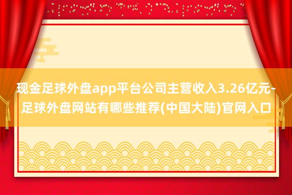 现金足球外盘app平台公司主营收入3.26亿元-足球外盘网站有哪些推荐(中国大陆)官网入口