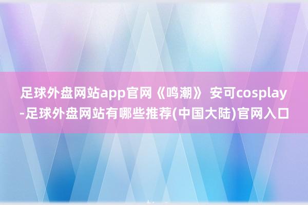 足球外盘网站app官网《鸣潮》 安可cosplay-足球外盘网站有哪些推荐(中国大陆)官网入口