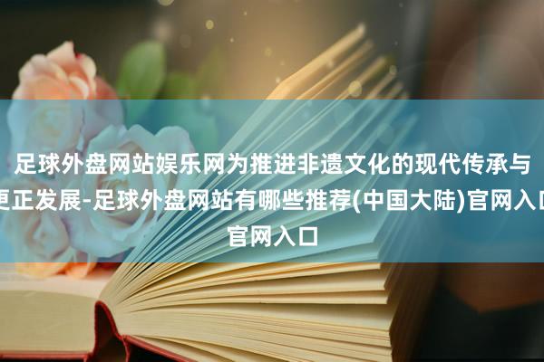 足球外盘网站娱乐网为推进非遗文化的现代传承与更正发展-足球外盘网站有哪些推荐(中国大陆)官网入口