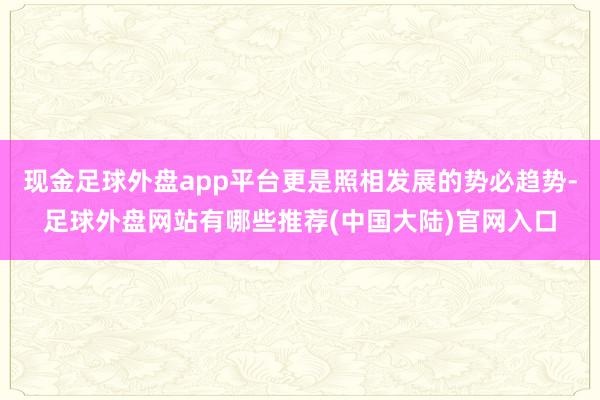 现金足球外盘app平台更是照相发展的势必趋势-足球外盘网站有哪些推荐(中国大陆)官网入口