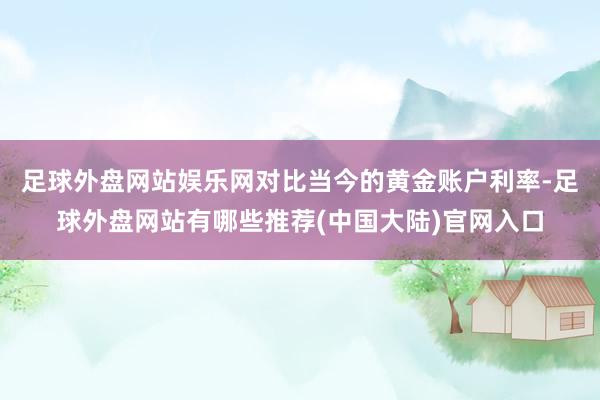 足球外盘网站娱乐网 对比当今的黄金账户利率-足球外盘网站有哪些推荐(中国大陆)官网入口