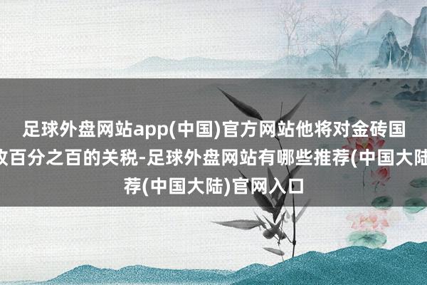 足球外盘网站app(中国)官方网站他将对金砖国度成员征收百分之百的关税-足球外盘网站有哪些推荐(中国大陆)官网入口