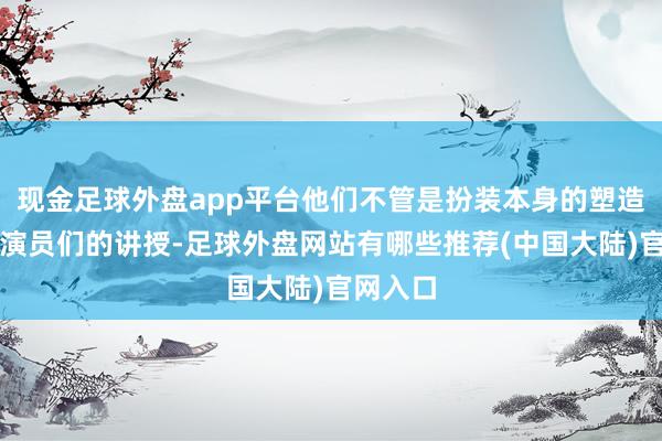 现金足球外盘app平台他们不管是扮装本身的塑造、如故演员们的讲授-足球外盘网站有哪些推荐(中国大陆)官网入口