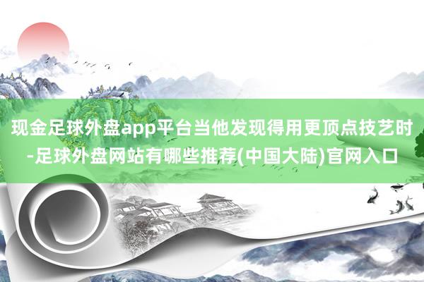 现金足球外盘app平台当他发现得用更顶点技艺时-足球外盘网站有哪些推荐(中国大陆)官网入口