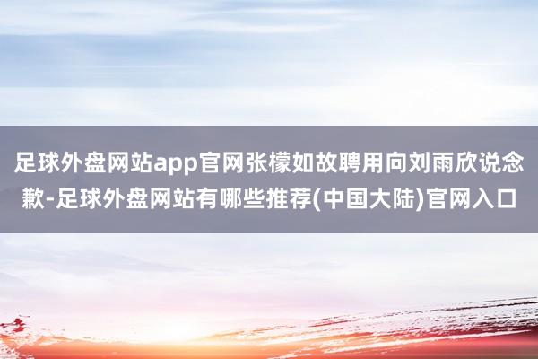 足球外盘网站app官网张檬如故聘用向刘雨欣说念歉-足球外盘网站有哪些推荐(中国大陆)官网入口