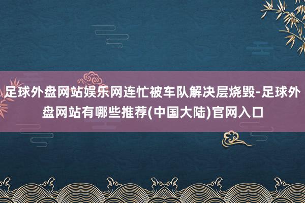 足球外盘网站娱乐网连忙被车队解决层烧毁-足球外盘网站有哪些推荐(中国大陆)官网入口