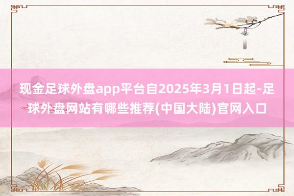 现金足球外盘app平台自2025年3月1日起-足球外盘网站有哪些推荐(中国大陆)官网入口