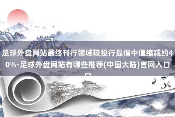 足球外盘网站最终刊行领域较投行提倡中值缩减约40%-足球外盘网站有哪些推荐(中国大陆)官网入口
