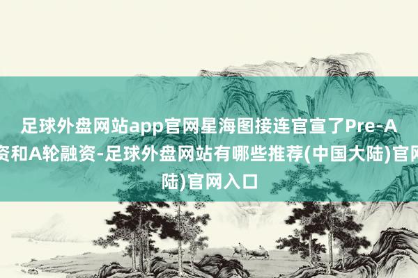 足球外盘网站app官网星海图接连官宣了Pre-A轮融资和A轮融资-足球外盘网站有哪些推荐(中国大陆)官网入口