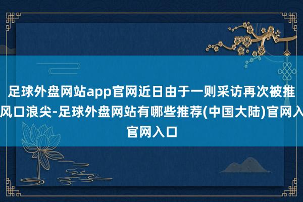 足球外盘网站app官网近日由于一则采访再次被推至风口浪尖-足球外盘网站有哪些推荐(中国大陆)官网入口