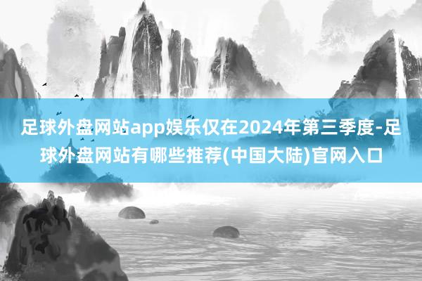 足球外盘网站app娱乐仅在2024年第三季度-足球外盘网站有哪些推荐(中国大陆)官网入口