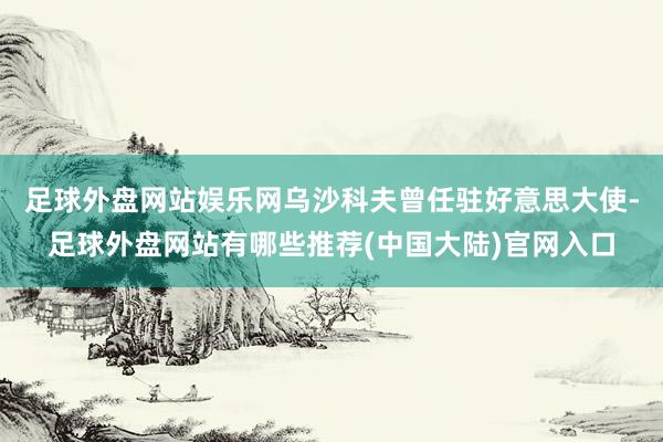 足球外盘网站娱乐网乌沙科夫曾任驻好意思大使-足球外盘网站有哪些推荐(中国大陆)官网入口