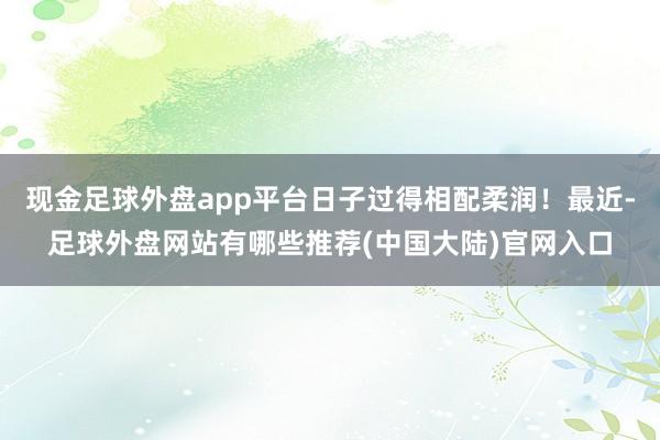 现金足球外盘app平台日子过得相配柔润！最近-足球外盘网站有哪些推荐(中国大陆)官网入口