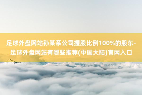 足球外盘网站孙某系公司握股比例100%的股东-足球外盘网站有哪些推荐(中国大陆)官网入口