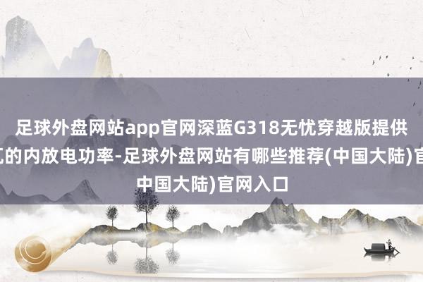 足球外盘网站app官网深蓝G318无忧穿越版提供3.3千瓦的内放电功率-足球外盘网站有哪些推荐(中国大陆)官网入口