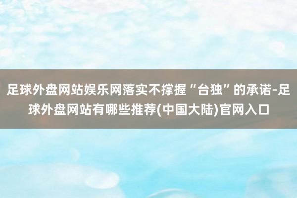 足球外盘网站娱乐网落实不撑握“台独”的承诺-足球外盘网站有哪些推荐(中国大陆)官网入口