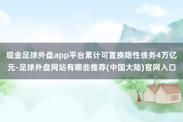 现金足球外盘app平台累计可置换隐性债务4万亿元-足球外盘网站有哪些推荐(中国大陆)官网入口