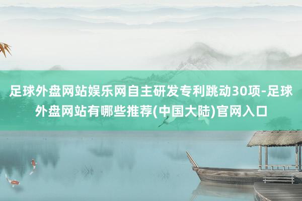 足球外盘网站娱乐网自主研发专利跳动30项-足球外盘网站有哪些推荐(中国大陆)官网入口